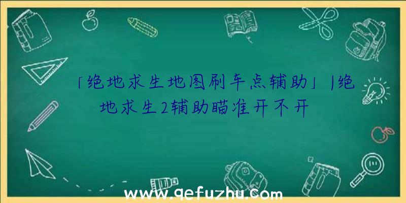 「绝地求生地图刷车点辅助」|绝地求生2辅助瞄准开不开